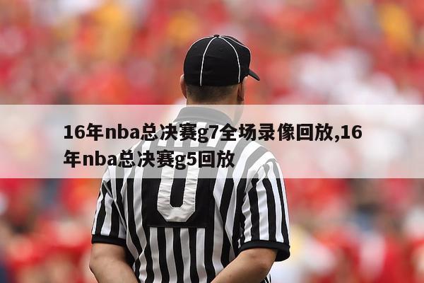 16年nba总决赛g7全场录像回放,16年nba总决赛g5回放