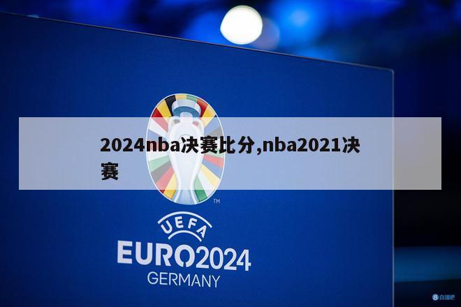 2024nba决赛比分,nba2021决赛