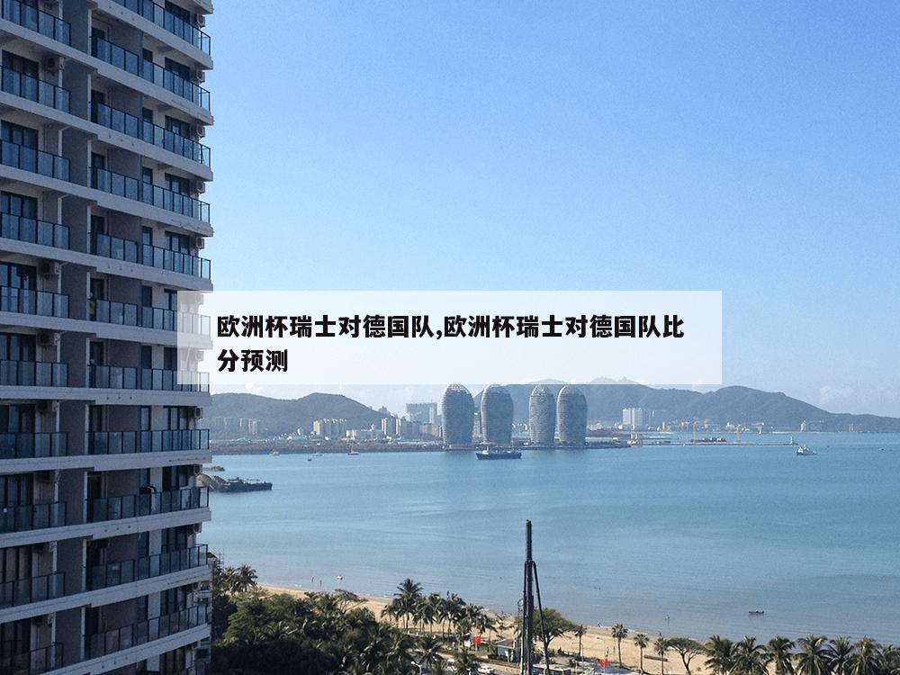 欧洲杯瑞士对德国队,欧洲杯瑞士对德国队比分预测