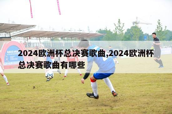 2024欧洲杯总决赛歌曲,2024欧洲杯总决赛歌曲有哪些