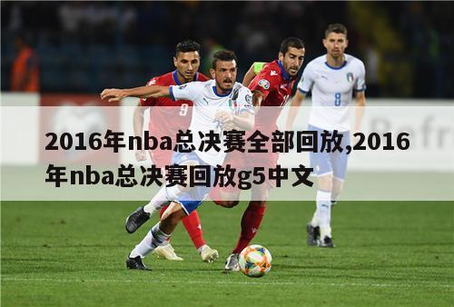 2016年nba总决赛全部回放,2016年nba总决赛回放g5中文